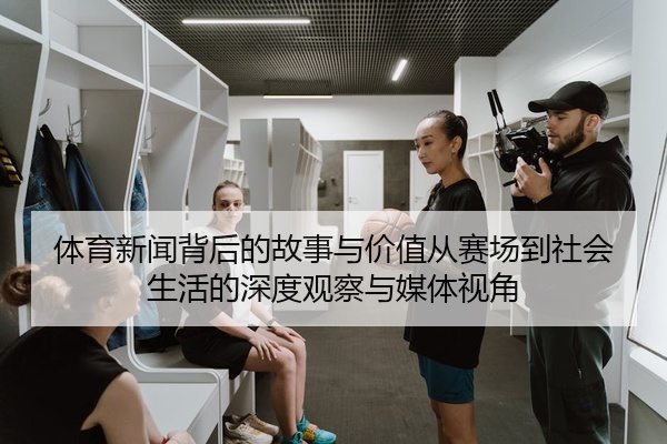 体育新闻背后的故事与价值从赛场到社会生活的深度观察与媒体视角
